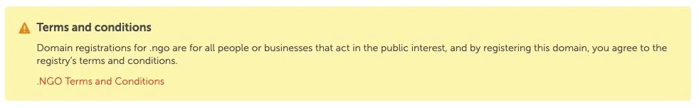 Message: Terms and conditions Domain registrations for .ngo are for all people or businesses that act in the public interest, and by registering this domain, you agree to the registry’s terms and conditions.