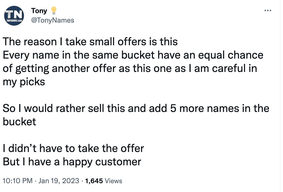 Tweet from @tonynames: The reason I take modest offers is this Every name in the same bucket have an equal chance of getting another offer as this one as I am careful in my picks So I would rather sell this and add 5 more names in the bucket I didn’t have to take the offer But I have a happy client